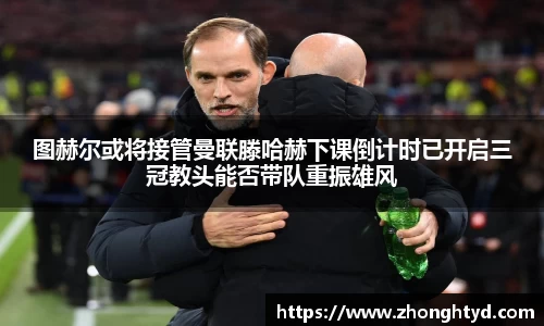 图赫尔或将接管曼联滕哈赫下课倒计时已开启三冠教头能否带队重振雄风